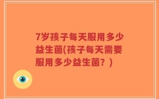 7岁孩子每天服用多少益生菌(孩子每天需要服用多少益生菌？)