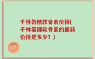 千林氨糖软骨素价格(千林氨糖软骨素的最新价格是多少？)