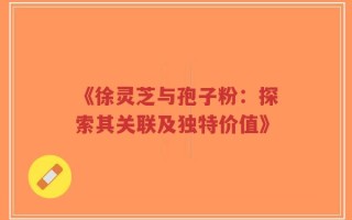 《徐灵芝与孢子粉：探索其关联及独特价值》