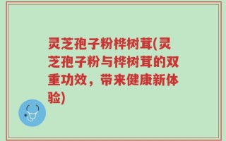 灵芝孢子粉桦树茸(灵芝孢子粉与桦树茸的双重功效，带来健康新体验)