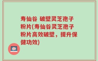 寿仙谷 破壁灵芝孢子粉片(寿仙谷灵芝孢子粉片高效破壁，提升保健功效)