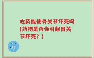 吃药能使骨关节坏死吗(药物是否会引起骨关节坏死？)