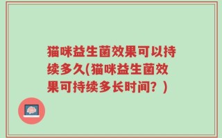 猫咪益生菌效果可以持续多久(猫咪益生菌效果可持续多长时间？)