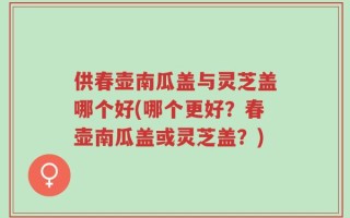 供春壶南瓜盖与灵芝盖哪个好(哪个更好？春壶南瓜盖或灵芝盖？)