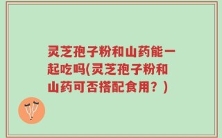 灵芝孢子粉和山药能一起吃吗(灵芝孢子粉和山药可否搭配食用？)