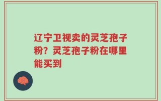 辽宁卫视卖的灵芝孢子粉？灵芝孢子粉在哪里能买到