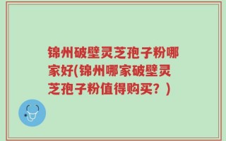 锦州破壁灵芝孢子粉哪家好(锦州哪家破壁灵芝孢子粉值得购买？)