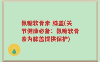 氨糖软骨素 膝盖(关节健康必备：氨糖软骨素为膝盖提供保护)