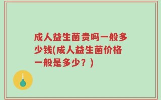 成人益生菌贵吗一般多少钱(成人益生菌价格一般是多少？)