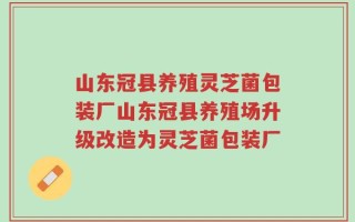 山东冠县养殖灵芝菌包装厂山东冠县养殖场升级改造为灵芝菌包装厂