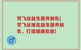 梵飞丝益生菌养肤乳(梵飞丝推出益生菌养肤乳，打造健康肌肤)