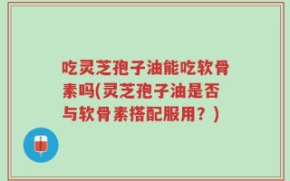 吃灵芝孢子油能吃软骨素吗(灵芝孢子油是否与软骨素搭配服用？)