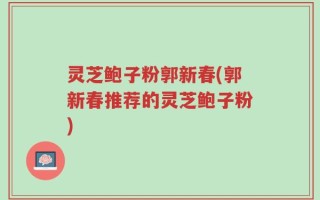 灵芝鲍子粉郭新春(郭新春推荐的灵芝鲍子粉)