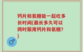 钙片和氨糖能一起吃多长时间(最长多久可以同时服用钙片和氨糖？)