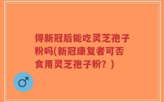 得新冠后能吃灵芝孢子粉吗(新冠康复者可否食用灵芝孢子粉？)