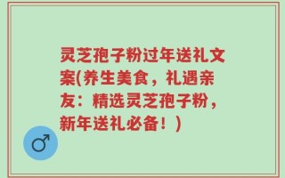 灵芝孢子粉过年送礼文案(养生美食，礼遇亲友：精选灵芝孢子粉，新年送礼必备！)