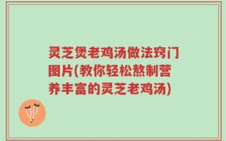 灵芝煲老鸡汤做法窍门图片(教你轻松熬制营养丰富的灵芝老鸡汤)