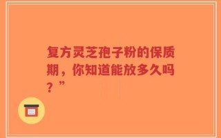 复方灵芝孢子粉的保质期，你知道能放多久吗？”