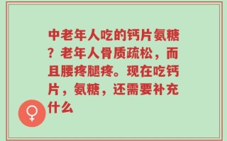 中老年人吃的钙片氨糖？老年人骨质疏松，而且腰疼腿疼。现在吃钙片，氨糖，还需要补充什么