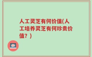 人工灵芝有何价值(人工培养灵芝有何珍贵价值？)