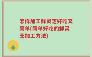 怎样加工鲜灵芝好吃又简单(简单好吃的鲜灵芝加工方法)