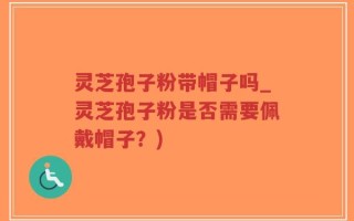 灵芝孢子粉带帽子吗_灵芝孢子粉是否需要佩戴帽子？)