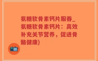氨糖软骨素钙片服吞_氨糖软骨素钙片：高效补充关节营养，促进骨骼健康)