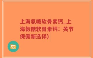上海氨糖软骨素钙_上海氨糖软骨素钙：关节保健新选择)
