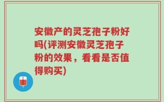 安徽产的灵芝孢子粉好吗(评测安徽灵芝孢子粉的效果，看看是否值得购买)