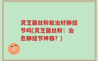 灵芝菌丝粉能治好肺结节吗(灵芝菌丝粉：治愈肺结节神器？)