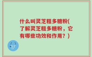 什么叫灵芝粗多糖粉(了解灵芝粗多糖粉，它有哪些功效和作用？)