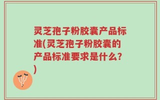 灵芝孢子粉胶囊产品标准(灵芝孢子粉胶囊的产品标准要求是什么？)
