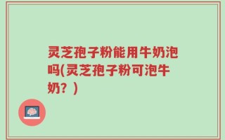 灵芝孢子粉能用牛奶泡吗(灵芝孢子粉可泡牛奶？)