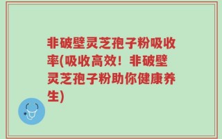 非破壁灵芝孢子粉吸收率(吸收高效！非破壁灵芝孢子粉助你健康养生)