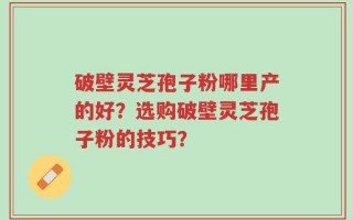 破壁灵芝孢子粉哪里产的好？选购破壁灵芝孢子粉的技巧？