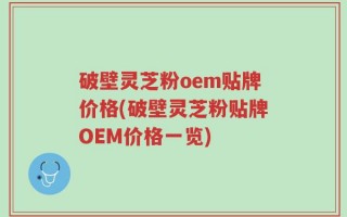 破壁灵芝粉oem贴牌价格(破壁灵芝粉贴牌OEM价格一览)