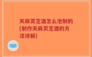 天麻灵芝酒怎么泡制的(制作天麻灵芝酒的方法详解)