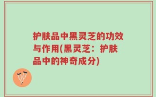 护肤品中黑灵芝的功效与作用(黑灵芝：护肤品中的神奇成分)