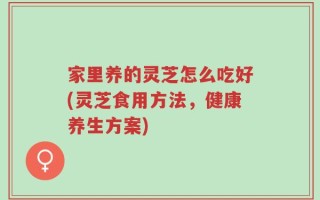 家里养的灵芝怎么吃好(灵芝食用方法，健康养生方案)
