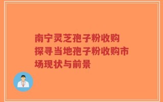 南宁灵芝孢子粉收购 探寻当地孢子粉收购市场现状与前景