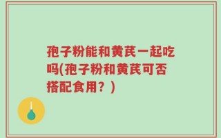 孢子粉能和黄芪一起吃吗(孢子粉和黄芪可否搭配食用？)
