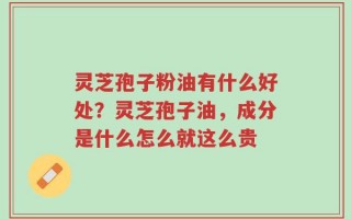 灵芝孢子粉油有什么好处？灵芝孢子油，成分是什么怎么就这么贵
