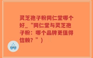 灵芝孢子粉同仁堂哪个好_“同仁堂与灵芝孢子粉：哪个品牌更值得信赖？”)