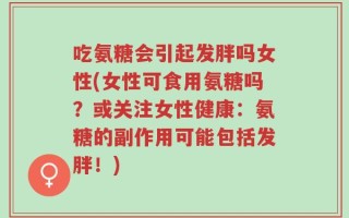 吃氨糖会引起发胖吗女性(女性可食用氨糖吗？或关注女性健康：氨糖的副作用可能包括发胖！)