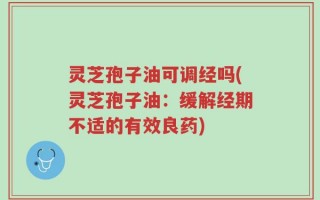 灵芝孢子油可调经吗(灵芝孢子油：缓解经期不适的有效良药)