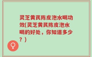 灵芝黄芪陈皮泡水喝功效(灵芝黄芪陈皮泡水喝的好处，你知道多少？)