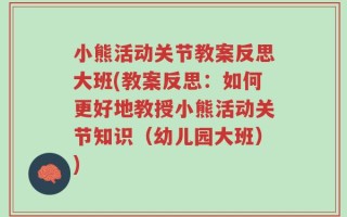 小熊活动关节教案反思大班(教案反思：如何更好地教授小熊活动关节知识（幼儿园大班）)