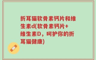 折耳猫软骨素钙片和维生素d(软骨素钙片+维生素D，呵护你的折耳猫健康)