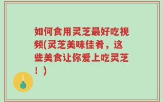 如何食用灵芝最好吃视频(灵芝美味佳肴，这些美食让你爱上吃灵芝！)