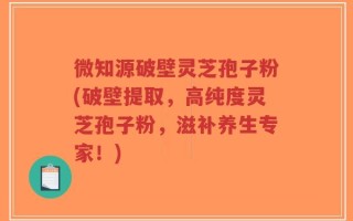 微知源破壁灵芝孢子粉(破壁提取，高纯度灵芝孢子粉，滋补养生专家！)